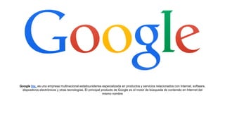 Google Inc. es una empresa multinacional estadounidense especializada en productos y servicios relacionados con Internet, software,
dispositivos electrónicos y otras tecnologías. El principal producto de Google es el motor de búsqueda de contenido en Internet del
mismo nombre
 