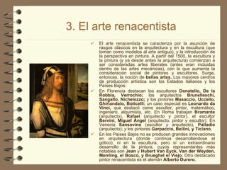 3. El arte renacentista El arte renacentista se caracteriza por la asunción de rasgos clásicos en la arquitectura y en la escultura (que toman como modelos al arte antiguo), y la introducción de la perspectiva en pintura. A partir del 1500, la escultura y la pintura (y ya desde antes la arquitectura) comienzan a ser consideradas artes liberales (antes eran incluidas dentro de las artes mecánicas), con lo que aumenta la consideración social de pintores y escultores. Surge, entonces, la noción de  bellas artes.  Los mayores centros de producción artística son los Estados italianos y los Países Bajos: En Florencia destacan los escultores  Donatello, De la Robbia, Verrochio;  los arquitectos  Brunelleschi, Sangallo, Nichelozzo;  y los pintores  Masaccio, Uccello, Ghirlandaio, Boticelli;  un caso especial es  Leonardo da Vinci,  que destacó como escultor, pintor, matemático, ingeniero, alquimista, etc. En Roma trabajan  Bramante  (arquitecto),  Rafael  (arquitecto y pintor), el escultor  Bernini, Miguel Ángel  (arquitecto, pintor y escultor). En Venecia  Sansovino  (escultor  y  arquitecto),  Palladio  (arquitecto);  y  los pintores  Garpaccio, Bellini, y Ticiano. En los Países Bajos no se producen grandes innovaciones en arquitectura (donde continúa desarrollándose el gótico), ni en la escultura, pero sí un extraordinario desarrollo de la pintura, cuyos representantes más notables son  Jean  y  Hubert Van Eyck, Van der Weyden, Memling, el Bosco, y Brueghel el Viejo.  Otro destacado pintor renacentista es el alemán  Alberto Durero. 