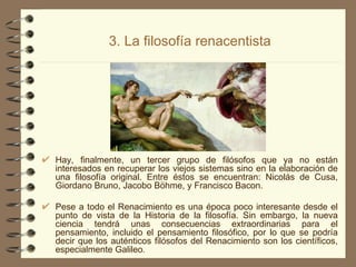 3. La filosofía renacentista Hay, finalmente, un tercer grupo de filósofos que ya no están interesados en recuperar los viejos sistemas sino en la elaboración de una filosofía original. Entre éstos se encuentran: Nicolás de Cusa, Giordano Bruno, Jacobo Böhme, y Francisco Bacon. Pese a todo el Renacimiento es una época poco interesante desde el punto de vista de la Historia de la filosofía. Sin embargo, la nueva ciencia tendrá unas consecuencias extraordinarias para el pensamiento, incluido el pensamiento filosófico, por lo que se podría decir que los auténticos filósofos del Renacimiento son los científicos, especialmente Galileo . 