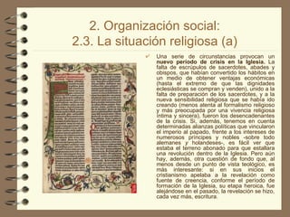 2. Organización social: 2.3. La situación religiosa (a) Una serie de circunstancias provocan un  nuevo período de crisis en la Iglesia.  La falta de escrúpulos de sacerdotes, abades y obispos, que habían convertido los hábitos en un medio de obtener ventajas económicas (hasta el extremo de que las dignidades eclesiásticas se compran y venden), unido a la falta de preparación de los sacerdotes, y a la nueva sensibilidad religiosa que se había ido creando (menos atenta al formalismo religioso y más preocupada por una vivencia religiosa íntima y sincera), fueron los desencadenantes de la crisis. Si, además, tenemos en cuenta determinadas alianzas políticas que vincularon el imperio al papado, frente a los intereses de numerosos príncipes y   nobles -sobre todo alemanes  y  holandeses-, es fácil ver que estaba el terreno abonado para que estallara una revolución dentro de la Iglesia. Pero aún hay, además, otra cuestión de fondo que, al menos desde un punto de vista teológico, es más interesante: si en sus inicios el cristianismo apelaba a la revelación como fuente de creencia, conforme el período de formación de la Iglesia, su etapa heroica, fue alejándose en el pasado, la revelación se hizo, cada vez más, escritura.  