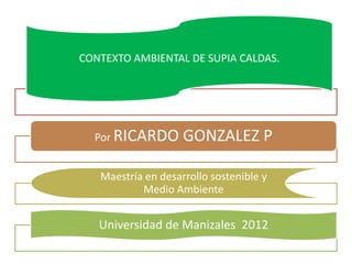 CONTEXTO AMBIENTAL DE SUPIA CALDAS.




  Por RICARDO       GONZALEZ P

   Maestría en desarrollo sostenible y
           Medio Ambiente


   Universidad de Manizales 2012
 