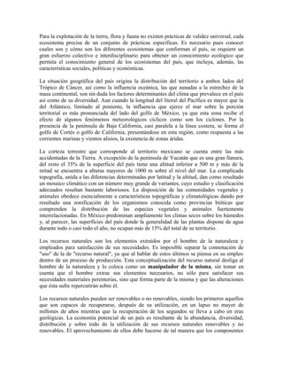 Para la explotación de la tierra, flora y fauna no existen prácticas de validez universal, cada 
ecosistema precisa de un conjunto de prácticas específicas. Es necesario pues conocer 
cuales son y cómo son los diferentes ecosistemas que conforman el país, se requiere un 
gran esfuerzo colectivo e interdisciplinario para obtener un conocimiento ecológico que 
permita el conocimiento general de los ecosistemas del país, que incluya, además, las 
características sociales, políticas y económicas. 
La situación geográfica del país origina la distribución del territorio a ambos lados del 
Trópico de Cáncer, así como la influencia oceánica, las que aunadas a la estrechez de la 
masa continental, son sin duda los factores determinantes del clima que prevalece en el país 
así como de su diversidad. Aun cuando la longitud del litoral del Pacífico es mayor que la 
del Atlántico, limitado al poniente, la influencia que ejerce el mar sobre la porción 
territorial es más pronunciada del lado del golfo de México, ya que esta zona recibe el 
efecto de algunos fenómenos meteorológicos cíclicos como son los ciclones. Por la 
presencia de la península de Baja California, casi paralela a la línea costera, se forma el 
golfo de Cortés o golfo de California, presentándose en esta región, como respuesta a las 
corrientes marinas y vientos alisios, la existencia de zonas áridas. 
La corteza terrestre que corresponde al territorio mexicano se cuenta entre las más 
accidentadas de la Tierra. A excepción de la península de Yucatán que es una gran llanura, 
del resto el 35% de la superficie del país tiene una altitud inferior a 500 m y más de la 
mitad se encuentra a alturas mayores de 1000 m sobre el nivel del mar. La complicada 
topografía, unida a las diferencias determinadas por latitud y la altitud, dan como resultado 
un mosaico climático con un número muy grande de variantes, cuyo estudio y clasificación 
adecuados resultan bastante laboriosos. La disposición de las comunidades vegetales y 
animales obedece esencialmente a características topográficas y climatológicas dando por 
resultado una zonificación de los organismos conocida como provincias bióticas que 
comprenden la distribución de las especies vegetales y animales fuertemente 
interrelacionadas. En México predominan ampliamente los climas secos sobre los húmedos 
y, al parecer, las superficies del país donde la generalidad de las plantas dispone de agua 
durante todo o casi todo el año, no ocupan más de 15% del total de su territorio. 
Los recursos naturales son los elementos extraídos por el hombre de la naturaleza y 
empleados para satisfacción de sus necesidades. Es imposible separar la connotación de 
"uso" de la de "recurso natural", ya que al hablar de estos últimos se piensa en su empleo 
dentro de un proceso de producción. Esta conceptualización del recurso natural desliga al 
hombre de la naturaleza y lo coloca como un manipulador de la misma, sin tomar en 
cuenta que el hombre extrae sus elementos necesarios, no sólo para satisfacer sus 
necesidades materiales perentorias, sino que forma parte de la misma y que las alteraciones 
que ésta sufre repercutirán sobre él. 
Los recursos naturales pueden ser renovables o no renovables, siendo los primeros aquellos 
que son capaces de recuperarse, después de su utilización, en un lapso no mayor de 
millones de años mientras que la recuperación de los segundos se lleva a cabo en eras 
geológicas. La economía potencial de un país es resultante de la abundancia, diversidad, 
distribución y sobre todo de la utilización de sus recursos naturales renovables y no 
renovables. El aprovechamiento de ellos debe hacerse de tal manera que los componentes 
 