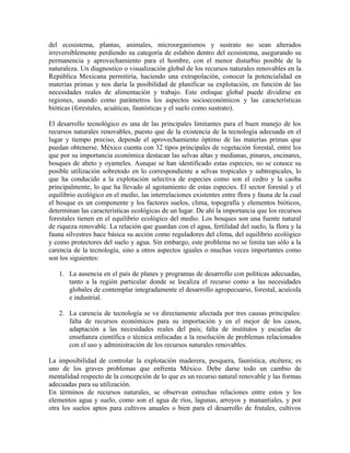del ecosistema, plantas, animales, microorganismos y sustrato no sean alterados 
irreversiblemente perdiendo su categoría de eslabón dentro del ecosistema, asegurando su 
permanencia y aprovechamiento para el hombre, con el menor disturbio posible de la 
naturaleza. Un diagnostico o visualización global de los recursos naturales renovables en la 
República Mexicana permitiría, haciendo una extrapolación, conocer la potencialidad en 
materias primas y nos daría la posibilidad de planificar su explotación, en función de las 
necesidades reales de alimentación y trabajo. Este enfoque global puede dividirse en 
regiones, usando como parámetros los aspectos socioeconómicos y las características 
bióticas (forestales, acuáticas, faunísticas y el suelo como sustrato). 
El desarrollo tecnológico es una de las principales limitantes para el buen manejo de los 
recursos naturales renovables, puesto que de la existencia de la tecnología adecuada en el 
lugar y tiempo preciso, depende el aprovechamiento óptimo de las materias primas que 
puedan obtenerse. México cuenta con 32 tipos principales de vegetación forestal, entre los 
que por su importancia económica destacan las selvas altas y medianas, pinares, encinares, 
bosques de abeto y oyameles. Aunque se han identificado estas especies, no se conoce su 
posible utilización sobretodo en lo correspondiente a selvas tropicales y subtropicales, lo 
que ha conducido a la explotación selectiva de especies como son el cedro y la caoba 
principalmente, lo que ha llevado al agotamiento de estas especies. El sector forestal y el 
equilibrio ecológico en el medio, las interrelaciones existentes entre flora y fauna de la cual 
el bosque es un componente y los factores suelos, clima, topografía y elementos bióticos, 
determinan las características ecológicas de un lugar. De ahí la importancia que los recursos 
forestales tienen en el equilibrio ecológico del medio. Los bosques son una fuente natural 
de riqueza renovable. La relación que guardan con el agua, fertilidad del suelo, la flora y la 
fauna silvestres hace básica su acción como reguladores del clima, del equilibrio ecológico 
y como protectores del suelo y agua. Sin embargo, este problema no se limita tan sólo a la 
carencia de la tecnología, sino a otros aspectos iguales o muchas veces importantes como 
son los siguientes: 
1. La ausencia en el país de planes y programas de desarrollo con políticas adecuadas, 
tanto a la región particular donde se localiza el recurso como a las necesidades 
globales de contemplar integradamente el desarrollo agropecuario, forestal, acuícola 
e industrial. 
2. La carencia de tecnología se ve directamente afectada por tres causas principales: 
falta de recursos económicos para su importación y en el mejor de los casos, 
adaptación a las necesidades reales del país; falta de institutos y escuelas de 
enseñanza científica o técnica enfocadas a la resolución de problemas relacionados 
con el uso y administración de los recursos naturales renovables. 
La imposibilidad de controlar la explotación maderera, pesquera, faunística, etcétera; es 
uno de los graves problemas que enfrenta México. Debe darse todo un cambio de 
mentalidad respecto de la concepción de lo que es un recurso natural renovable y las formas 
adecuadas para su utilización. 
En términos de recursos naturales, se observan estrechas relaciones entre estos y los 
elementos agua y suelo, como son el agua de ríos, lagunas, arroyos y manantiales, y por 
otra los suelos aptos para cultivos anuales o bien para el desarrollo de frutales, cultivos 
 