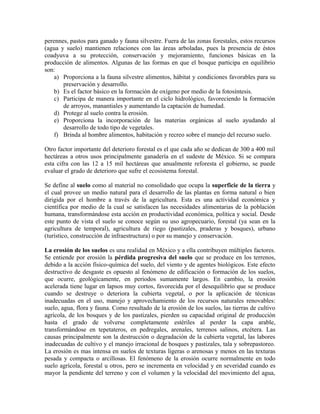 perennes, pastos para ganado y fauna silvestre. Fuera de las zonas forestales, estos recursos 
(agua y suelo) mantienen relaciones con las áreas arboladas, pues la presencia de éstos 
coadyuva a su protección, conservación y mejoramiento, funciones básicas en la 
producción de alimentos. Algunas de las formas en que el bosque participa en equilibrio 
son: 
a) Proporciona a la fauna silvestre alimentos, hábitat y condiciones favorables para su 
preservación y desarrollo. 
b) Es el factor básico en la formación de oxígeno por medio de la fotosíntesis. 
c) Participa de manera importante en el ciclo hidrológico, favoreciendo la formación 
de arroyos, manantiales y aumentando la captación de humedad. 
d) Protege al suelo contra la erosión. 
e) Proporciona la incorporación de las materias orgánicas al suelo ayudando al 
desarrollo de todo tipo de vegetales. 
f) Brinda al hombre alimentos, habitación y recreo sobre el manejo del recurso suelo. 
Otro factor importante del deterioro forestal es el que cada año se dedican de 300 a 400 mil 
hectáreas a otros usos principalmente ganadería en el sudeste de México. Si se compara 
esta cifra con las 12 a 15 mil hectáreas que anualmente reforesta el gobierno, se puede 
evaluar el grado de deterioro que sufre el ecosistema forestal. 
Se define al suelo como al material no consolidado que ocupa la superficie de la tierra y 
el cual provee un medio natural para el desarrollo de las plantas en forma natural o bien 
dirigida por el hombre a través de la agricultura. Esta es una actividad económica y 
científica por medio de la cual se satisfacen las necesidades alimentarias de la población 
humana, transformándose esta acción en productividad económica, política y social. Desde 
este punto de vista el suelo se conoce según su uso agropecuario, forestal (ya sean en la 
agricultura de temporal), agricultura de riego (pastizales, praderas y bosques), urbano 
(turístico, construcción de infraestructura) o por su manejo y conservación. 
La erosión de los suelos es una realidad en México y a ella contribuyen múltiples factores. 
Se entiende por erosión la pérdida progresiva del suelo que se produce en los terrenos, 
debido a la acción físico-química del suelo, del viento y de agentes biológicos. Este efecto 
destructivo de desgaste es opuesto al fenómeno de edificación o formación de los suelos, 
que ocurre, geológicamente, en periodos sumamente largos. En cambio, la erosión 
acelerada tiene lugar en lapsos muy cortos, favorecida por el desequilibrio que se produce 
cuando se destruye o deteriora la cubierta vegetal, o por la aplicación de técnicas 
inadecuadas en el uso, manejo y aprovechamiento de los recursos naturales renovables: 
suelo, agua, flora y fauna. Como resultado de la erosión de los suelos, las tierras de cultivo 
agrícola, de los bosques y de los pastizales, pierden su capacidad original de producción 
hasta el grado de volverse completamente estériles al perder la capa arable, 
transformándose en tepetateros, en pedregales, arenales, terrenos salinos, etcétera. Las 
causas principalmente son la destrucción o degradación de la cubierta vegetal, las labores 
inadecuadas de cultivo y el manejo irracional de bosques y pastizales, tala y sobrepastoreo. 
La erosión es mas intensa en suelos de texturas ligeras o arenosas y menos en las texturas 
pesada y compacta o arcillosas. El fenómeno de la erosión ocurre normalmente en todo 
suelo agrícola, forestal u otros, pero se incrementa en velocidad y en severidad cuando es 
mayor la pendiente del terreno y con el volumen y la velocidad del movimiento del agua, 
 