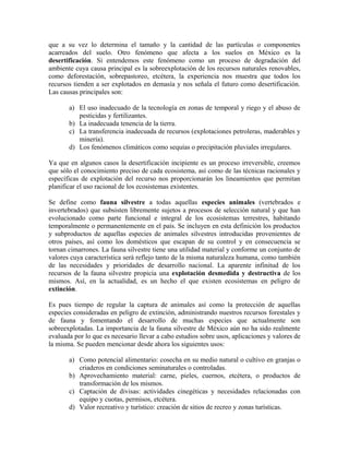 que a su vez lo determina el tamaño y la cantidad de las partículas o componentes 
acarreados del suelo. Otro fenómeno que afecta a los suelos en México es la 
desertificación. Si entendemos este fenómeno como un proceso de degradación del 
ambiente cuya causa principal es la sobreexplotación de los recursos naturales renovables, 
como deforestación, sobrepastoreo, etcétera, la experiencia nos muestra que todos los 
recursos tienden a ser explotados en demasía y nos señala el futuro como desertificación. 
Las causas principales son: 
a) El uso inadecuado de la tecnología en zonas de temporal y riego y el abuso de 
pesticidas y fertilizantes. 
b) La inadecuada tenencia de la tierra. 
c) La transferencia inadecuada de recursos (explotaciones petroleras, maderables y 
minería). 
d) Los fenómenos climáticos como sequías o precipitación pluviales irregulares. 
Ya que en algunos casos la desertificación incipiente es un proceso irreversible, creemos 
que sólo el conocimiento preciso de cada ecosistema, así como de las técnicas racionales y 
específicas de explotación del recurso nos proporcionarán los lineamientos que permitan 
planificar el uso racional de los ecosistemas existentes. 
Se define como fauna silvestre a todas aquellas especies animales (vertebrados e 
invertebrados) que subsisten libremente sujetos a procesos de selección natural y que han 
evolucionado como parte funcional e integral de los ecosistemas terrestres, habitando 
temporalmente o permanentemente en el país. Se incluyen en esta definición los productos 
y subproductos de aquellas especies de animales silvestres introducidas provenientes de 
otros países, así como los domésticos que escapan de su control y en consecuencia se 
tornan cimarrones. La fauna silvestre tiene una utilidad material y conforme un conjunto de 
valores cuya característica será reflejo tanto de la misma naturaleza humana, como también 
de las necesidades y prioridades de desarrollo nacional. La aparente infinitud de los 
recursos de la fauna silvestre propicia una explotación desmedida y destructiva de los 
mismos. Así, en la actualidad, es un hecho el que existen ecosistemas en peligro de 
extinción. 
Es pues tiempo de regular la captura de animales así como la protección de aquellas 
especies consideradas en peligro de extinción, administrando nuestros recursos forestales y 
de fauna y fomentando el desarrollo de muchas especies que actualmente son 
sobreexplotadas. La importancia de la fauna silvestre de México aún no ha sido realmente 
evaluada por lo que es necesario llevar a cabo estudios sobre usos, aplicaciones y valores de 
la misma. Se pueden mencionar desde ahora los siguientes usos: 
a) Como potencial alimentario: cosecha en su medio natural o cultivo en granjas o 
criaderos en condiciones seminaturales o controladas. 
b) Aprovechamiento material: carne, pieles, cuernos, etcétera, o productos de 
transformación de los mismos. 
c) Captación de divisas: actividades cinegéticas y necesidades relacionadas con 
equipo y cuotas, permisos, etcétera. 
d) Valor recreativo y turístico: creación de sitios de recreo y zonas turísticas. 
 