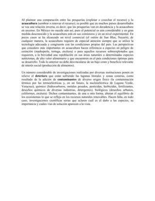 Al plantear una comparación entre las pesquerías (explotar o cosechar el recurso) y la 
acuacultura (sembrar o renovar el recurso), es posible que en muchos países desarrollados 
se vea una relación inversa, es decir, que las pesquerías van en decadencia y la acuacultura 
en ascenso. En México no sucede aún así, pues el potencial es aún considerable y en gran 
medida desconocido y la acuacultura está en sus comienzos y en un nivel experimental. En 
pocos casos se ha alcanzado un nivel comercial (el ostión de San BIas, Nayarit); de 
cualquier manera, la acuacultura requiere de especial atención siempre que se utilice la 
tecnología adecuada y congruente con las condiciones propias del país. Las perspectivas 
que considero más importantes en acuacultura hacen referencia a especies en peligro de 
extinción (madreperla, tortuga, etcétera) o para aquellos recursos sobreexplotados que 
requieren, a la brevedad una repoblación en sus áreas naturales o determinadas especies 
autóctonas, de alto valor alimentario y que encuentren en el país condiciones óptimas para 
su desarrollo. Todo lo anterior no debe desvincularse de un bajo costo y beneficio relevante 
de interés social (producción de alimentos). 
Un número considerable de investigaciones realizadas por diversas instituciones ponen en 
relieve el deterioro que están sufriendo las lagunas litorales y zonas costeras, como 
resultado de la adición de contaminantes de diverso origen físico (la contaminación 
térmica por las termoeléctricas y, en un futuro, la nucleoeléctrica de Laguna Verde, 
Veracruz), químico (hidrocarburos, metales pesados, pesticidas, herbicidas, fertilizantes, 
desechos químicos de diversas industrias, detergentes), biológicos (desechos urbanos, 
coliformes, etcétera). Dichos contaminantes, de una u otra forma, alteran el equilibrio de 
los ecosistemas lo que se refleja en los recursos naturales renovables. Hacen falta, en todo 
caso, investigaciones científicas serias que aclaren cuál es el daño a las especies, su 
importancia y cuáles vías de solución aparecen a la vista. 
