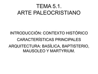 TEMA 5.1.
ARTE PALEOCRISTIANO

INTRODUCCIÓN: CONTEXTO HISTÓRICO
CARACTERÍSTICAS PRINCIPALES
ARQUITECTURA: BASÍLICA, BAPTISTERIO,
MAUSOLEO Y MARTYRIUM.

 