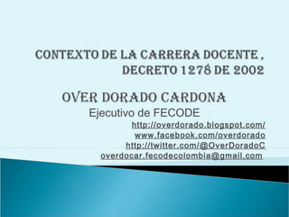 OVER DORADO CARDONA
   Ejecutivo de FECODE
            http://overdorado.blogspot.com/
             www.facebook.com/overdorado
          http://twitter.com/@OverDoradoC
     overdocar.fecodecolombia@gmail.com
 