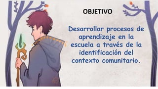 Desarrollar procesos de
aprendizaje en la
escuela a través de la
identificación del
contexto comunitario.
OBJETIVO
 