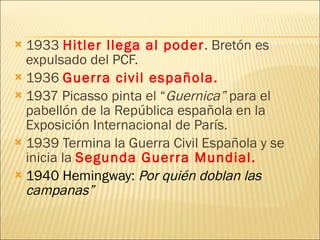 1933  Hitler llega al poder . Bretón es expulsado del PCF. 1936  Guerra civil española. 1937 Picasso pinta el “ Guernica”  para el pabellón de la República española en la Exposición Internacional de París. 1939 Termina la Guerra Civil Española y se inicia la  Segunda Guerra Mundial.  1940 Hemingway:  Por quién doblan las campanas” 