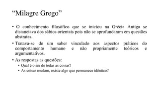 “Milagre Grego”
• O conhecimento filosófico que se iniciou na Grécia Antiga se
distanciava dos sábios orientais pois não se aprofundaram em questões
abstratas.
• Tratava-se de um saber vinculado aos aspectos práticos do
comportamento humano e não propriamente teóricos e
argumentativos.
• As respostas as questões:
• Qual é o ser de todas as coisas?
• As coisas mudam, existe algo que permanece idêntico?
 