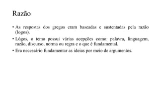 Razão
• As respostas dos gregos eram baseadas e sustentadas pela razão
(logos).
• Lógos, o temo possui várias acepções como: palavra, linguagem,
razão, discurso, norma ou regra e o que é fundamental.
• Era necessário fundamentar as ideias por meio de argumentos.
 