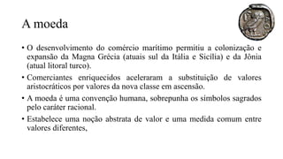 A moeda
• O desenvolvimento do comércio marítimo permitiu a colonização e
expansão da Magna Grécia (atuais sul da Itália e Sicília) e da Jônia
(atual litoral turco).
• Comerciantes enriquecidos aceleraram a substituição de valores
aristocráticos por valores da nova classe em ascensão.
• A moeda é uma convenção humana, sobrepunha os símbolos sagrados
pelo caráter racional.
• Estabelece uma noção abstrata de valor e uma medida comum entre
valores diferentes,
 