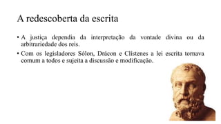 A redescoberta da escrita
• A justiça dependia da interpretação da vontade divina ou da
arbitrariedade dos reis.
• Com os legisladores Sólon, Drácon e Clístenes a lei escrita tornava
comum a todos e sujeita a discussão e modificação.
 