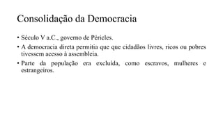 Consolidação da Democracia
• Século V a.C., governo de Péricles.
• A democracia direta permitia que que cidadãos livres, ricos ou pobres
tivessem acesso à assembleia.
• Parte da população era excluída, como escravos, mulheres e
estrangeiros.
 