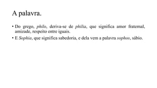 A palavra.
• Do grego, philo, deriva-se de philia, que significa amor fraternal,
amizade, respeito entre iguais.
• E Sophia, que significa sabedoria, e dela vem a palavra sophos, sábio.
 