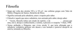 Filosofia
• Surge por volta dos séculos VII e o VI a.C. nas colônias gregas com Tales de
Mileto, Pitágoras de Samos, Heráclito de Éfeso.
• Significa amizade pela sabedoria, amor e respeito pelo saber.
• Filósofo é aquele que ama a sabedoria, tem amizade pelo saber, deseja saber.
• “Assim, filosofia indica um estado de espírito, o da pessoa que
ama, isto é, deseja o conhecimento, o estima, o procura e o respeita.” Chauí, 1998.
• Termo atribuído a Pitágoras, que viveu século V, que teria afirmado que a
sabedoria verdadeira pertence aos deuses e aos homens é possível desejá-la ou
amá-la, tornando-se filósofos.
 