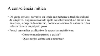 A consciência mítica
• Do grego mythos, narrativa ou lenda que pertence a tradição cultural
de um povo. Explica através do apelo ao sobrenatural, ao divino e ao
mistérios, a origem do universo, do funcionamento da natureza e dos
valores básicos do próprio povo.
• Possui um caráter explicativo de respostas metafóricas:
- Como o mundo passou a existir?
- Quais forças controlam a natureza?
 