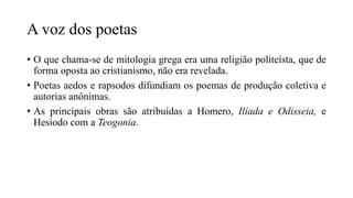 A voz dos poetas
• O que chama-se de mitologia grega era uma religião politeísta, que de
forma oposta ao cristianismo, não era revelada.
• Poetas aedos e rapsodos difundiam os poemas de produção coletiva e
autorias anônimas.
• As principais obras são atribuídas a Homero, Ilíada e Odisseia, e
Hesíodo com a Teogonia.
 