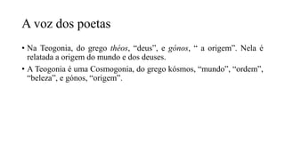 A voz dos poetas
• Na Teogonia, do grego théos, “deus”, e gónos, “ a origem”. Nela é
relatada a origem do mundo e dos deuses.
• A Teogonia é uma Cosmogonia, do grego kósmos, “mundo”, “ordem”,
“beleza”, e gónos, “origem”.
 