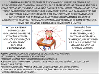 O TDAH NA INFÂNCIA EM GERAL SE ASSOCIA A DIFICULDADES NA ESCOLA E NO
RELACIONAMENTO COM DEMAIS CRIANÇAS, PAIS E PROFESSORES. AS CRIANÇAS SÃO TIDAS
COMO "AVOADAS", "VIVENDO NO MUNDO DA LUA" E GERALMENTE "ESTABANADAS" E COM
"BICHO CARPINTEIRO" OU “LIGADOS POR UM MOTOR” (ISTO É, NÃO PARAM QUIETAS POR
MUITO TEMPO). OS MENINOS TENDEM A TER MAIS SINTOMAS DE HIPERATIVIDADE E
IMPULSIVIDADE QUE AS MENINAS, MAS TODOS SÃO DESATENTOS. CRIANÇAS E
ADOLESCENTES COM TDAH PODEM APRESENTAR MAIS PROBLEMAS DE COMPORTAMENTO,
COMO POR EXEMPLO, DIFICULDADES COM REGRAS E LIMITES.
O TDAH NA INFÂNCIA EM GERAL SE ASSOCIA A DIFICULDADES NA ESCOLA E NO
RELACIONAMENTO COM DEMAIS CRIANÇAS, PAIS E PROFESSORES. AS CRIANÇAS SÃO TIDAS
COMO "AVOADAS", "VIVENDO NO MUNDO DA LUA" E GERALMENTE "ESTABANADAS" E COM
"BICHO CARPINTEIRO" OU “LIGADOS POR UM MOTOR” (ISTO É, NÃO PARAM QUIETAS POR
MUITO TEMPO). OS MENINOS TENDEM A TER MAIS SINTOMAS DE HIPERATIVIDADE E
IMPULSIVIDADE QUE AS MENINAS, MAS TODOS SÃO DESATENTOS. CRIANÇAS E
ADOLESCENTES COM TDAH PODEM APRESENTAR MAIS PROBLEMAS DE COMPORTAMENTO,
COMO POR EXEMPLO, DIFICULDADES COM REGRAS E LIMITES.
TDAH NÃO É UM
TRANSTOSNO DA
APRENDIZAGEM, MAS OS
SINTOMAS NUCLEARES –
DESATENÇÃO,HIPERATIVIDAD
E E A IMPULSIVIDADE TEM
GRANDE IMPACTO NO
DESENVOLVIMENTO.
O TDAH NA ESCOLA!
COMO POSSUEM
DIFICULDADE EM PRESTAS
ATENÇÃO E ATENDER
INTRUÇÕES/SOLICITAÇÕES,
ACABAM TENDO
PREJUÍZOS:
É PRECISO ENTÃO;
•DEIXAR CLARO EXPECTATIVAS E OBJETIVOS DE CADA TAREFA OU ATIVIDADE;
•ROTINA DIÁRIA CLARA COM DESCANSO DEFINIDO;
•RECURSOS VISUAIS E AUDITIVOS (CALENDÁRIOS/CARTAZES...);
•OBSERVAR SE ESSE ALUNO TEM TODOS MATERIAIS PARA ATIVIDADE, SE NÃO, CONSEGUÍ-LOS (IRÁ
TUMULTUAR A CLASSE);
•DIVIDIR ATIVIDADES EM PASSOS E UNIDADES MENORES (FAZER UMA DEPOIS OUTRA);
•COMEÇAR AULA PELAS ATIVIDADES DE MAIS ATENÇÃO E DEPOIS AS MAIS ESTIMULANTES;
•MONITAR TEMPO PARA ATIVIDADES....
•DEIXAR CLARO EXPECTATIVAS E OBJETIVOS DE CADA TAREFA OU ATIVIDADE;
•ROTINA DIÁRIA CLARA COM DESCANSO DEFINIDO;
•RECURSOS VISUAIS E AUDITIVOS (CALENDÁRIOS/CARTAZES...);
•OBSERVAR SE ESSE ALUNO TEM TODOS MATERIAIS PARA ATIVIDADE, SE NÃO, CONSEGUÍ-LOS (IRÁ
TUMULTUAR A CLASSE);
•DIVIDIR ATIVIDADES EM PASSOS E UNIDADES MENORES (FAZER UMA DEPOIS OUTRA);
•COMEÇAR AULA PELAS ATIVIDADES DE MAIS ATENÇÃO E DEPOIS AS MAIS ESTIMULANTES;
•MONITAR TEMPO PARA ATIVIDADES....
 