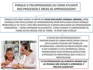 PORQUE O PSICOPEDAGOGO (A) COMO ATUANTE
NOS PROCESSOS E ÁREAS DE APRENDIZAGEM?
PORQUE ESTA ÁREA SURGIU A PARTIR DO DCM( DISFUNÇÃO CEREBRAL MÍNIMA), ONDE
CRIANÇAS COM DIFICULDADES DE APRENDIZAGENS ERAM ROTULADAS COMO CRIANÇAS
PROBLEMAS (E DE FATO É, POIS NÃO DESENVOLVE O SONHO IDEALIZADO DA APRENDIZAGEM
HOMOGÊNEA – TODOS APRENDEM IGUALMENTE). TUMULTUANDO A COMPREENSÃO DE
TODOS AO SEU REDOR, POIS SE TORNA “O PEIXE FORA D’ÁGUA”.
O DEVER DO PSICOPEDAGOGO(A) É
PROPORCIONAR DE FORMA PREOCUPADA COM AS
DIFICULDADES ESCOLAR UM TRABALHO
DIFERENCIADO, ATRAVÉS DA PREOCUPAÇÃO COM
O SER HUMANO E O SEU DIFERENCIAL SOCIAL,
PROMOVENDO SUAS POTENCIALIDADES PARA
SUPERAÇÃO DA INDIFERENÇA QUE O EXCLUI E
INDIVIDUALIZA.
“O PSICOPEDAGOGO (A) ACREDITA MESMO QUE
AS PESSOAS SÃO CAPAZES E APRENDEM, É
PRECISO ACREDITAR”.
 
