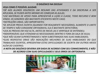 O DISLÉXICO NA ESCOLA!
VEJA COMO É POSSÍVEL AJUDAR:
•DÊ AOS ALUNOS DISLÉXICOS UM RESUMO DAS ATIVIDADES E DA DISCIPLINA A SER
APLICADA, SE PUDER ANTES MESMO DE COMEÇAR AS AULAS;
•USE MATERIAIS DE APOIO PARA APRESENTAR A LIÇÃO Á CLASSE, TODO RECURSO É BEM
VINDO, OS SONOROS SÃO BASTANTE EFICIENTES NESTE CASO;
•INSTRUÇÕES ORAIS, SÃO IMPORTANTES;
•SE APLICAR PROVA ESCRITA (QUANDO FOR REALMENTE NECESSÁRIO), AUMENTE O LIMITE
DE TEMPO E NÃO CONSIDERE ORTOGRAFIA, ELA É BASTANTE DEFICITÁRIA;
•LEIA AS PROVAS EM VOZ ALTA, ANTES DE INICIÁ-LAS E VERIFIQUE SE ENTENDEU;
•INDISPENSÁVEL QUE ATENDAM AS NECESSIDADES DENTRO E FORA DA SALA DE AULA;
•QUE NÃO SEJAM SUPERESTIMADOS E NEM SUBESTIMADOS NAS SUAS HABILIDADES;
•SUAS RESPOSTAS ORAIS SÃO INDICAÇÕES MELHORES DE SUAS HABILIDADES DO QUE
TRABALHOS ESCRITOS, APRESENTAM ESTAS DIFICULDADES DE ESCRITA EM OUTROS MEIOS
ALÉM DO CADERNO;
A NOTA DO DISLÉXICO DEVERIA SER DADA DE ACORDO COM SEU CONHECIMENTO, E NÃO
DE ACORDO COM SUAS DIFICULDADES E SEUS ERROS DE ORTOGRAFIA.
O DISLÉXICO NA ESCOLA!
VEJA COMO É POSSÍVEL AJUDAR:
•DÊ AOS ALUNOS DISLÉXICOS UM RESUMO DAS ATIVIDADES E DA DISCIPLINA A SER
APLICADA, SE PUDER ANTES MESMO DE COMEÇAR AS AULAS;
•USE MATERIAIS DE APOIO PARA APRESENTAR A LIÇÃO Á CLASSE, TODO RECURSO É BEM
VINDO, OS SONOROS SÃO BASTANTE EFICIENTES NESTE CASO;
•INSTRUÇÕES ORAIS, SÃO IMPORTANTES;
•SE APLICAR PROVA ESCRITA (QUANDO FOR REALMENTE NECESSÁRIO), AUMENTE O LIMITE
DE TEMPO E NÃO CONSIDERE ORTOGRAFIA, ELA É BASTANTE DEFICITÁRIA;
•LEIA AS PROVAS EM VOZ ALTA, ANTES DE INICIÁ-LAS E VERIFIQUE SE ENTENDEU;
•INDISPENSÁVEL QUE ATENDAM AS NECESSIDADES DENTRO E FORA DA SALA DE AULA;
•QUE NÃO SEJAM SUPERESTIMADOS E NEM SUBESTIMADOS NAS SUAS HABILIDADES;
•SUAS RESPOSTAS ORAIS SÃO INDICAÇÕES MELHORES DE SUAS HABILIDADES DO QUE
TRABALHOS ESCRITOS, APRESENTAM ESTAS DIFICULDADES DE ESCRITA EM OUTROS MEIOS
ALÉM DO CADERNO;
A NOTA DO DISLÉXICO DEVERIA SER DADA DE ACORDO COM SEU CONHECIMENTO, E NÃO
DE ACORDO COM SUAS DIFICULDADES E SEUS ERROS DE ORTOGRAFIA.
 