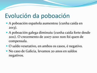 Evolución da poboación
 A poboación española aumentou (cunha caída en
2013).
 A poboación galega diminuíu (cunha caída forte desde
2011). O crecemento de 2007-2010 non foi quen de
compensala.
 O saldo vexetativo, en ambos os casos, é negativo.
 No caso de Galicia, levamos 20 anos en saldos
negativos.
 