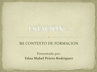 MI CONTEXTO DE FORMACION 
Presentado por: 
Edna Mabel Prieto Rodríguez 
 