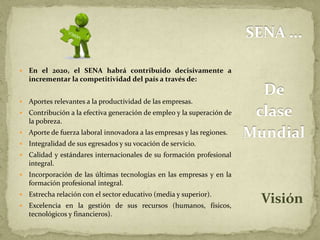 SENA ... 
De 
clase 
Mundial 
Visión 
 En el 2020, el SENA habrá contribuido decisivamente a 
incrementar la competitividad del país a través de: 
 Aportes relevantes a la productividad de las empresas. 
 Contribución a la efectiva generación de empleo y la superación de 
la pobreza. 
 Aporte de fuerza laboral innovadora a las empresas y las regiones. 
 Integralidad de sus egresados y su vocación de servicio. 
 Calidad y estándares internacionales de su formación profesional 
integral. 
 Incorporación de las últimas tecnologías en las empresas y en la 
formación profesional integral. 
 Estrecha relación con el sector educativo (media y superior). 
 Excelencia en la gestión de sus recursos (humanos, físicos, 
tecnológicos y financieros). 
 