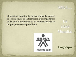 SENA ... 
De 
clase 
Mundial 
Logotipo 
 El logotipo muestra de forma gráfica la síntesis 
de los enfoques de la formación que impartimos 
en la que el individuo es el responsable de su 
propio proceso de aprendizaje. 
 