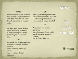 SENA ... 
De 
clase 
Mundial 
Himno 
 CORO 
Estudiantes del SENA adelante 
Por Colombia luchad con amor 
Con el ánimo noble y radiante 
Transformémosla en mundo 
mejor 
 I 
De la patria el futuro destino, 
en las manos del joven está, 
el trabajo es seguro camino, 
que el progreso a Colombia 
dará. 
 II 
En la forja del SENA se forman, 
hombres libres que anhelan 
triunfar, 
con la ciencia y la técnica 
unidas, 
nuevos rumbos de paz 
trazarán. 
 III 
Hoy la patria nos grita sentida, 
¡estudiantes del SENA triunfad! 
solo así lograréis en la vida, 
más justicia, mayor libertad. 
IV 
Avancemos con fuerza 
guerrera, 
¡estudiantes con firme tesón! 
que la patria en nosotros 
espera, 
su pacífica revolución. 
 