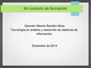 Mi contexto de formación 
Germán Alberto Rendón Mora 
Tecnología en análisis y desarrollo de sistemas de 
información. 
Diciembre de 2014 
 
