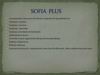  Las principales funciones del sistema de gestión de aprendizaje son:
 Gestionar usuarios
 Gestionar recursos
 Gestionar materiales
 Gestionar actividades de formación
 Administrar el acceso
 Controlar y hacer seguimiento del proceso de aprendizaje
 Realizar evaluaciones
 Elaborar informes
 Gestionar servicios de comunicación como foros de discusión, video conferencias entre otros.
 