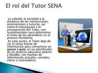 La calidad, la variedad y la
dinámica de las interacciones,
orientaciones y tutorías, así
como el entusiasmo y la
consagración del Tutor, son
fundamentales para determinar
el éxito de los aprendices en el
proceso formativo.
En este punto, el Tutor deja de
ser la única fuente de
información para convertirse en
asesor y guía, en un planificador
de un proceso educativo abierto
y flexible, con fuentes de
información actuales, variadas,
claras y motivadoras.
 