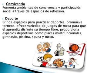  Convivencia
Fomenta ambientes de convivencia y participación
social a través de espacios de reflexión.
 Deporte
Brinda espacios para practicar deportes, promueve
torneos, ofrece variedad de juegos de mesa para que
el aprendiz disfrute su tiempo libre, proporciona
espacios deportivos como placas multifuncionales,
gimnasio, piscina, sauna y turco.
 