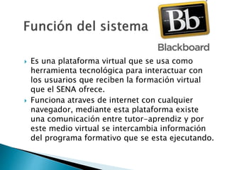  Es una plataforma virtual que se usa como
herramienta tecnológica para interactuar con
los usuarios que reciben la formación virtual
que el SENA ofrece.
 Funciona atraves de internet con cualquier
navegador, mediante esta plataforma existe
una comunicación entre tutor-aprendiz y por
este medio virtual se intercambia información
del programa formativo que se esta ejecutando.
 