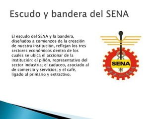 El escudo del SENA y la bandera,
diseñados a comienzos de la creación
de nuestra institución, reflejan los tres
sectores económicos dentro de los
cuales se ubica el accionar de la
institución: el piñón, representativo del
sector industria; el caduceo, asociado al
de comercio y servicios; y el café,
ligado al primario y extractivo.
 