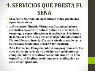 4. SERVICIOS QUE PRESTA EL
SENA
• El Servicio Nacional de Aprendizaje SENA, presta dos
tipos de servicios:
• 1. Formación Titulada Virtual y a Distancia: Incluye
currículos cuyo certificado se obtiene a nivel técnico,
tecnólogo y especializaciones tecnológicas. Previstos a
desarrollar entre uno y dos años dependiendo el nivel,
Disponible para inscripción cada año de acuerdo con el
Calendario Académico del SENA (trimestral).
• 2. La Formación Complementaria son programas cortos
cuya duración varia de 40 a 60 horas y su objetivo es
complementar o actualizar conocimientos de un área
especifica, al finalizar se obtiene una certificación en
caso de ser aprobado.
 
