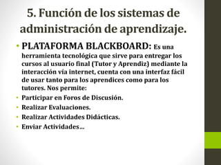 5. Función de los sistemas de
administración de aprendizaje.
• PLATAFORMA BLACKBOARD: Es una
herramienta tecnológica que sirve para entregar los
cursos al usuario final (Tutor y Aprendiz) mediante la
interacción vía internet, cuenta con una interfaz fácil
de usar tanto para los aprendices como para los
tutores. Nos permite:
• Participar en Foros de Discusión.
• Realizar Evaluaciones.
• Realizar Actividades Didácticas.
• Enviar Actividades…
 