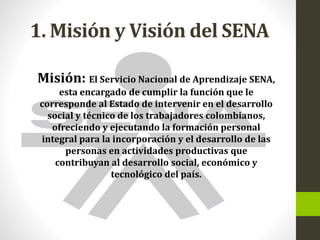 1. Misión y Visión del SENA
Misión: El Servicio Nacional de Aprendizaje SENA,
esta encargado de cumplir la función que le
corresponde al Estado de intervenir en el desarrollo
social y técnico de los trabajadores colombianos,
ofreciendo y ejecutando la formación personal
integral para la incorporación y el desarrollo de las
personas en actividades productivas que
contribuyan al desarrollo social, económico y
tecnológico del país.
 