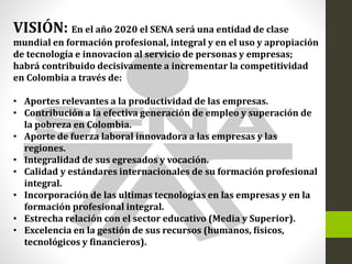 VISIÓN: En el año 2020 el SENA será una entidad de clase
mundial en formación profesional, integral y en el uso y apropiación
de tecnología e innovacion al servicio de personas y empresas;
habrá contribuido decisivamente a incrementar la competitividad
en Colombia a través de:
• Aportes relevantes a la productividad de las empresas.
• Contribución a la efectiva generación de empleo y superación de
la pobreza en Colombia.
• Aporte de fuerza laboral innovadora a las empresas y las
regiones.
• Integralidad de sus egresados y vocación.
• Calidad y estándares internacionales de su formación profesional
integral.
• Incorporación de las ultimas tecnologías en las empresas y en la
formación profesional integral.
• Estrecha relación con el sector educativo (Media y Superior).
• Excelencia en la gestión de sus recursos (humanos, físicos,
tecnológicos y financieros).
 
