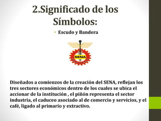 2.Significado de los
Símbolos:
• Escudo y Bandera
Diseñados a comienzos de la creación del SENA, reflejan los
tres sectores económicos dentro de los cuales se ubica el
accionar de la institución , el piñón representa el sector
industria, el caduceo asociado al de comercio y servicios, y el
café, ligado al primario y extractivo.
 