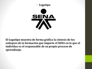 • Logotipo
El Logotipo muestra de forma gráfica la síntesis de los
enfoques de la formación que imparte el SENA en la que el
individuo es el responsable de su propio proceso de
aprendizaje.
 