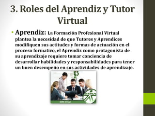 3. Roles del Aprendiz y Tutor
Virtual
• Aprendiz: La Formación Profesional Virtual
plantea la necesidad de que Tutores y Aprendices
modifiquen sus actitudes y formas de actuación en el
proceso formativo, el Aprendiz como protagonista de
su aprendizaje requiere tomar conciencia de
desarrollar habilidades y responsabilidades para tener
un buen desempeño en sus actividades de aprendizaje.
 