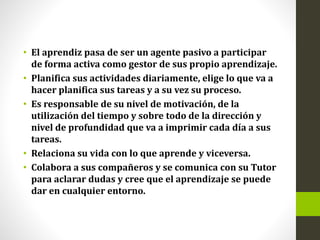 • El aprendiz pasa de ser un agente pasivo a participar
de forma activa como gestor de sus propio aprendizaje.
• Planifica sus actividades diariamente, elige lo que va a
hacer planifica sus tareas y a su vez su proceso.
• Es responsable de su nivel de motivación, de la
utilización del tiempo y sobre todo de la dirección y
nivel de profundidad que va a imprimir cada día a sus
tareas.
• Relaciona su vida con lo que aprende y viceversa.
• Colabora a sus compañeros y se comunica con su Tutor
para aclarar dudas y cree que el aprendizaje se puede
dar en cualquier entorno.
 