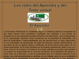 La Formación Profesional en modalidad virtual o a distancia plantea la necesidad de
que tanto tutores como aprendices modifiquen sus actitudes y sus formas de
actuación en lo que respecta al proceso formativo; los aprendices, como protagonistas
de su aprendizaje, requieren tomar conciencia de la necesidad de desarrollar una
serie de habilidades y responsabilidades que les permita tener un buen desempeño
en sus actividades de aprendizaje. El papel del Aprendiz cambia drásticamente, ya
que pasa de ser un agente pasivo a participar de forma activa como gestor de su
propio aprendizaje. Es él quien planifica sus actividades diariamente; elige lo que va a
hacer, cómo lo va a hacer y con quién lo va a hacer; planifica sus tareas, pero también
su proceso; es responsable de su nivel de motivación, de la utilización del tiempo y,
sobre todo, de la dirección y nivel de profundidad que va a imprimir cada día a sus
tareas. Los instructores/tutores lo orientan en su trabajo, pero él es el verdadero
mediador de su aprendizaje: Es él quien relaciona su vida con lo que aprende y
 