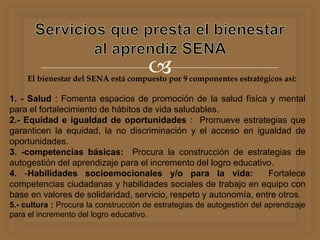 El bienestar del SENA está compuesto por 9 componentes estratégicos así:
1. - Salud : Fomenta espacios de promoción de la salud física y mental
para el fortalecimiento de hábitos de vida saludables.
2.- Equidad e igualdad de oportunidades : Promueve estrategias que
garanticen la equidad, la no discriminación y el acceso en igualdad de
oportunidades.
3. -competencias básicas: Procura la construcción de estrategias de
autogestión del aprendizaje para el incremento del logro educativo.
4. -Habilidades socioemocionales y/o para la vida: Fortalece
competencias ciudadanas y habilidades sociales de trabajo en equipo con
base en valores de solidaridad, servicio, respeto y autonomía, entre otros.
5.- cultura : Procura la construcción de estrategias de autogestión del aprendizaje
para el incremento del logro educativo.
 