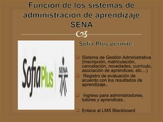 
 Sistema de Gestión Administrativa
(Inscripción, matriculación,
cancelación, novedades, currículo,
asociación de aprendices, etc…)
 Registro de evaluación de
acuerdo con los resultados de
aprendizaje..
 Ingreso para administradores,
tutores y aprendices..
 Enlace al LMS Blackboard
 