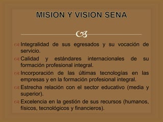 
 Integralidad de sus egresados y su vocación de
servicio.
 Calidad y estándares internacionales de su
formación profesional integral.
 Incorporación de las últimas tecnologías en las
empresas y en la formación profesional integral.
 Estrecha relación con el sector educativo (media y
superior).
 Excelencia en la gestión de sus recursos (humanos,
físicos, tecnológicos y financieros).
 
